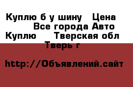 Куплю б/у шину › Цена ­ 1 000 - Все города Авто » Куплю   . Тверская обл.,Тверь г.